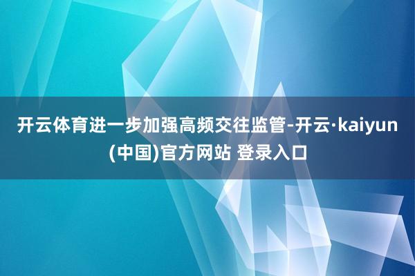开云体育进一步加强高频交往监管-开云·kaiyun(中国)官方网站 登录入口