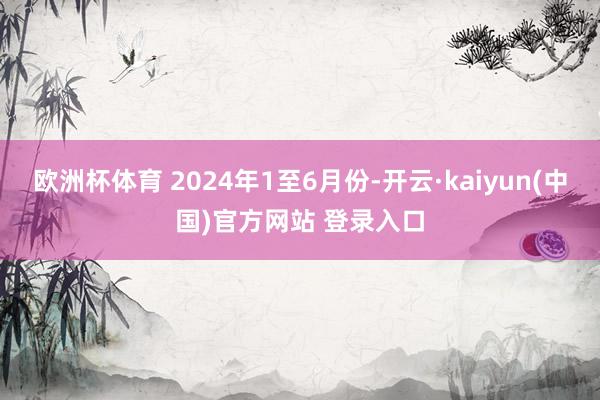 欧洲杯体育 2024年1至6月份-开云·kaiyun(中国)官方网站 登录入口