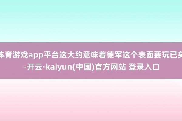 体育游戏app平台这大约意味着德军这个表面要玩已矣-开云·kaiyun(中国)官方网站 登录入口