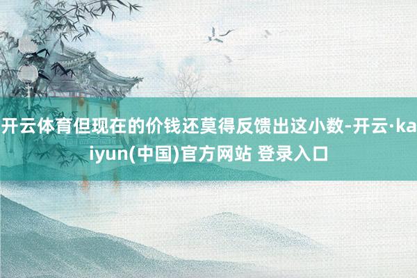 开云体育但现在的价钱还莫得反馈出这小数-开云·kaiyun(中国)官方网站 登录入口