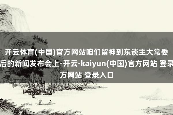 开云体育(中国)官方网站　　咱们留神到东谈主大常委会之后的新闻发布会上-开云·kaiyun(中国)官方网站 登录入口