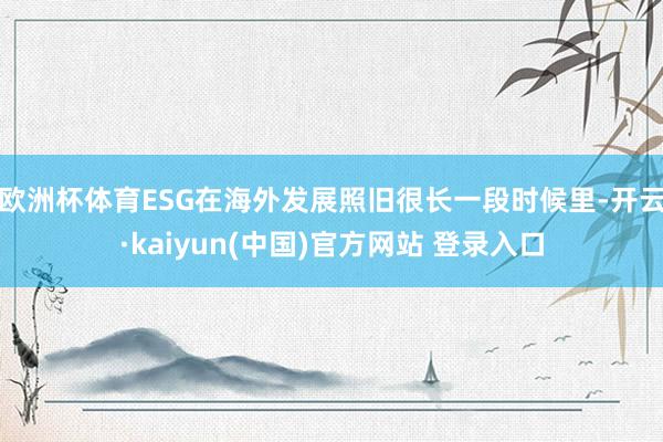 欧洲杯体育ESG在海外发展照旧很长一段时候里-开云·kaiyun(中国)官方网站 登录入口